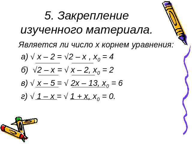 5. Закрепление изученного материала. Является ли число x корнем уравнения: а) √ х – 2 = √2 – х , х0 = 4 б) √2 – х = √ х – 2, х0 = 2 в) √ х – 5 = √ 2х – 13, х0 = 6 г) √ 1 – х = √ 1 + х, х0 = 0.