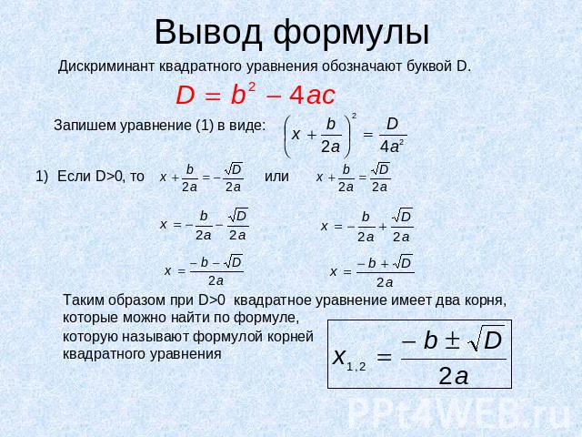 Вывод формулы Дискриминант квадратного уравнения обозначают буквой D.Запишем уравнение (1) в виде:Таким образом при D>0 квадратное уравнение имеет два корня, которые можно найти по формуле, которую называют формулой корнейквадратного уравнения