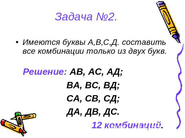 Задача №2. Имеются буквы А,В,С,Д. составить все комбинации только из двух букв.Решение: АВ, АС, АД;ВА, ВС, ВД;СА, СВ, СД;ДА, ДВ, ДС.12 комбинаций.
