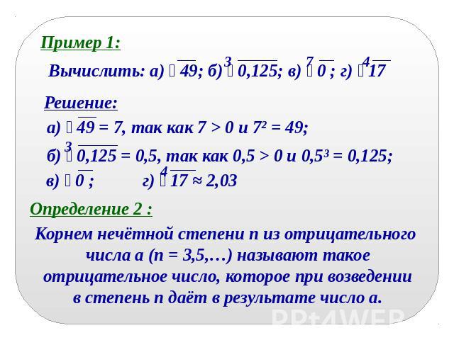Пример 1:Вычислить: а) 49; б) 0,125; в) 0 ; г) 17Решение:а) 49 = 7, так как 7 > 0 и 7² = 49;б) 0,125 = 0,5, так как 0,5 > 0 и 0,5³ = 0,125; в) 0 ; г) 17 ≈ 2,03Определение 2 :Корнем нечётной степени n из отрицательного числа a (n = 3,5,…) называют та…