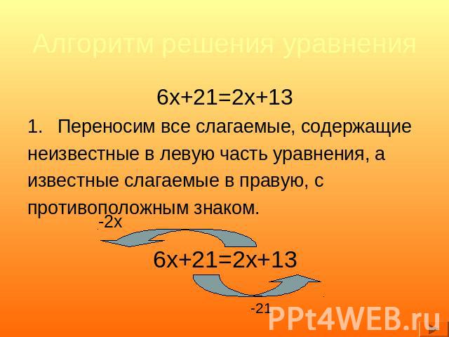Алгоритм решения уравнения 6x+21=2x+13Переносим все слагаемые, содержащиенеизвестные в левую часть уравнения, аизвестные слагаемые в правую, спротивоположным знаком.6x+21=2x+13