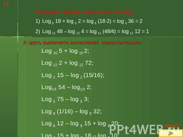 Приведем примеры применения формул:Log 6 18 + log 6 2 = log 6 (18·2) = log 6 36 = 2Log 12 48 – log 12 4 = log 12 (48/4) = log 12 12 = 1 А здесь выполните вычисления самостоятельно:Log 10 5 + log 10 2;Log 12 2 + log 12 72;Log 2 15 – log 2 (15/16);Log…