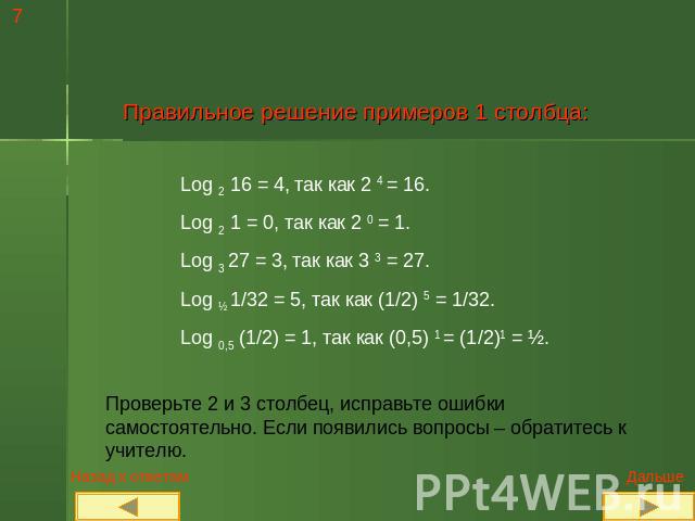 Правильное решение примеров 1 столбца: Log 2 16 = 4, так как 2 4 = 16.Log 2 1 = 0, так как 2 0 = 1.Log 3 27 = 3, так как 3 3 = 27.Log ½ 1/32 = 5, так как (1/2) 5 = 1/32.Log 0,5 (1/2) = 1, так как (0,5) 1 = (1/2)1 = ½.Проверьте 2 и 3 столбец, исправь…