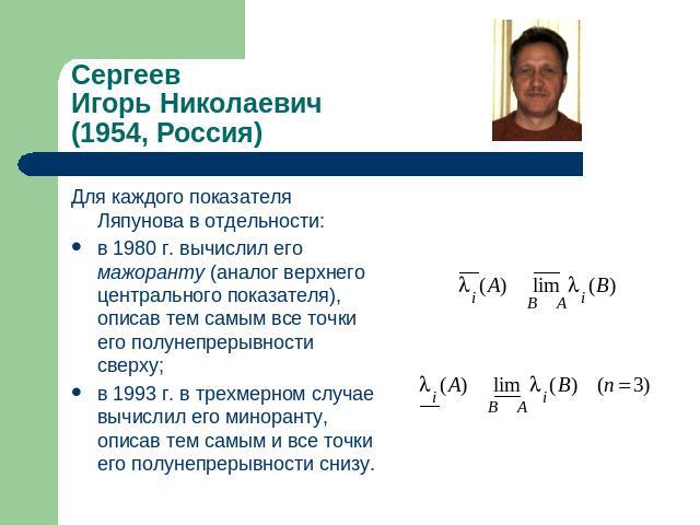 СергеевИгорь Николаевич(1954, Россия ) Для каждого показателя Ляпунова в отдельности: в 1980 г. вычислил его мажоранту (аналог верхнего центрального показателя), описав тем самым все точки его полунепрерывности сверху;в 1993 г. в трехмерном случае в…