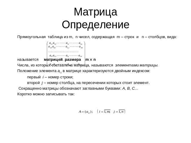 МатрицаОпределение Прямоугольная таблица из m, n чисел, содержащая m – строк и n – столбцов, вида:называется матрицей размера m nЧисла, из которых составлена матрица, называются элементами матрицы.Положение элемента аi j в матрице характеризуются дв…