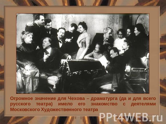 Огромное значение для Чехова – драматурга (да и для всего русского театра) имело его знакомство с деятелями Московского Художественного театра