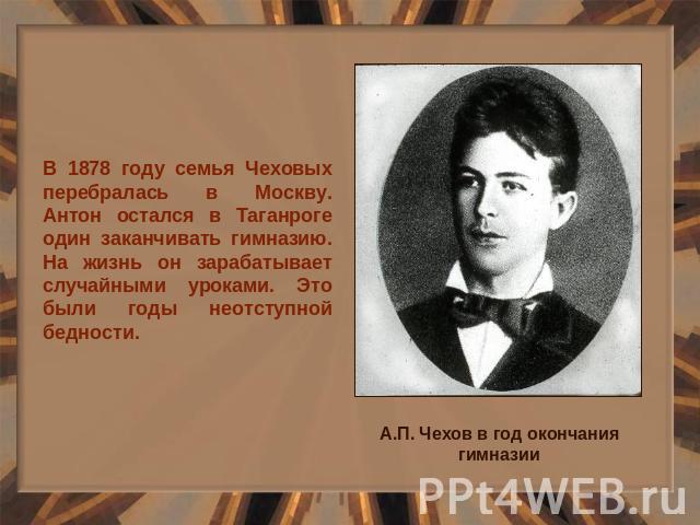 В 1878 году семья Чеховых перебралась в Москву. Антон остался в Таганроге один заканчивать гимназию. На жизнь он зарабатывает случайными уроками. Это были годы неотступной бедности.
