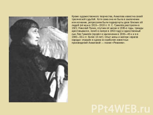 Кроме художественного творчества, Ахматова известна своей трагической судьбой. Хотя сама она не была в заключении или изгнании, репрессиям были подвергнуты двое близких ей людей (её муж в 1910—1918 гг. Н. С. Гумилёв расстрелян в 1921; Николай Пунин,…