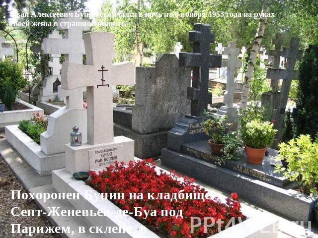 Иван Алексеевич Бунин скончался в ночь на 8 ноябpя 1953 года на pуках своей жены в стpашной нищите. Похоpонен Бунин на кладбище Сент-Женевьев-де-Буа под Паpижем, в склепе, в цинковом гpобу.