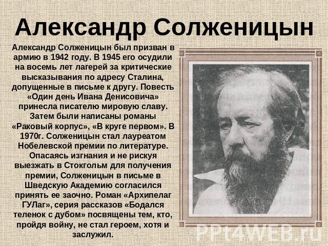 Александр Солженицын Александр Солженицын был призван в армию в 1942 году. В 1945 его осудили на восемь лет лагерей за критические высказывания по адресу Сталина, допущенные в письме к другу. Повесть «Один день Ивана Денисовича» принесла писателю ми…