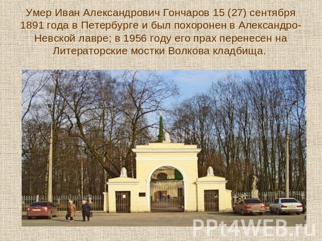 Умер Иван Александрович Гончаров 15 (27) сентября 1891 года в Петербурге и был похоронен в Александро-Невской лавре; в 1956 году его прах перенесен на Литераторские мостки Волкова кладбища.