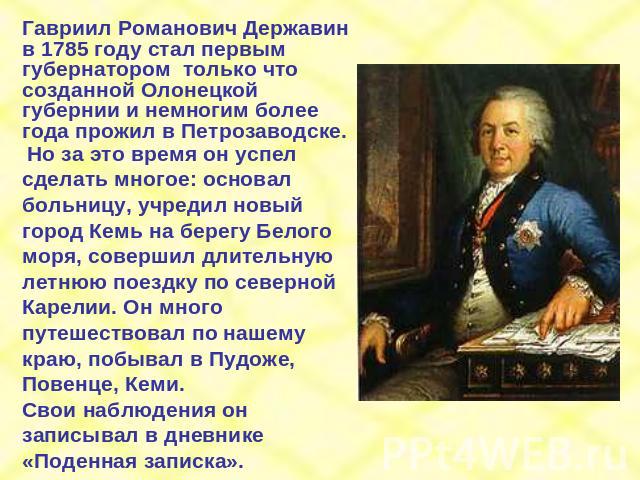 Гавриил Романович Державин в 1785 году стал первым губернатором только что созданной Олонецкой губернии и немногим более года прожил в Петрозаводске. Но за это время он успел сделать многое: основал больницу, учредил новый город Кемь на берегу Белог…