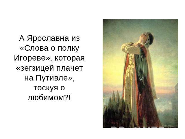 А Ярославна из «Слова о полку Игореве», которая «зегзицей плачет на Путивле», тоскуя о любимом?!