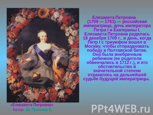 Елизавета Петровна(1709 — 1761) — российская императрица, дочь императора Петра I и Екатерины I. Елизавета Петровна родилась 18 декабря 1709 г., в день, когда Петр I с триумфом вошел в Москву, чтобы отпраздновать победу в Полтавской битве. Она была …