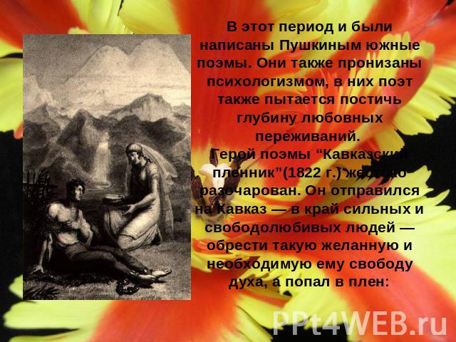 В этот период и были написаны Пушкиным южные поэмы. Они также пронизаны психологизмом, в них поэт также пытается постичь глубину любовных переживаний. Герой поэмы “Кавказский пленник”(1822 г.) жестоко разочарован. Он отправился на Кавказ — в край си…
