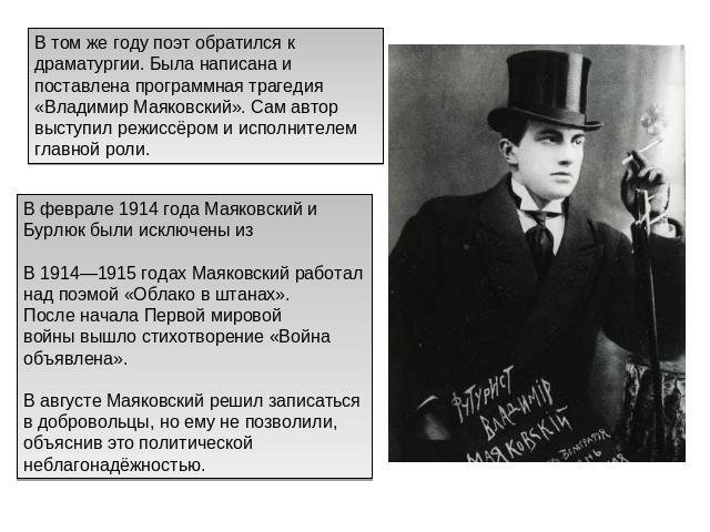 В том же году поэт обратился к драматургии. Была написана и поставлена программная трагедия «Владимир Маяковский». Сам автор выступил режиссёром и исполнителем главной роли. В феврале 1914 года Маяковский и Бурлюк были исключены из В 1914—1915 годах…