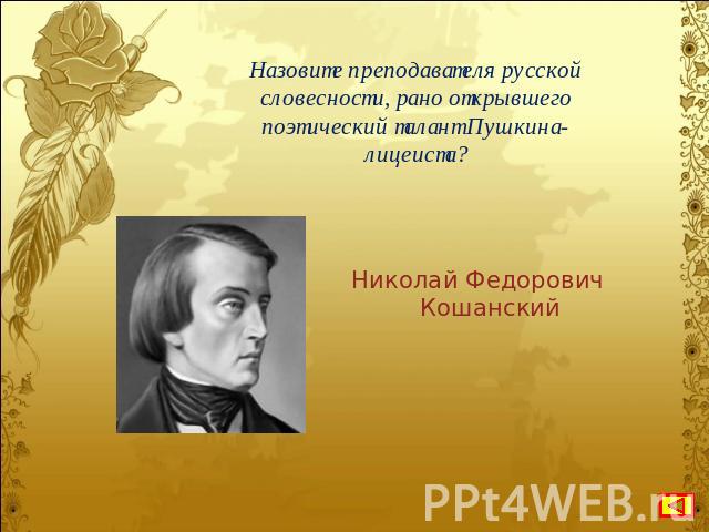 Назовите преподавателя русской словесности, рано открывшего поэтический талант Пушкина-лицеиста? Николай Федорович Кошанский