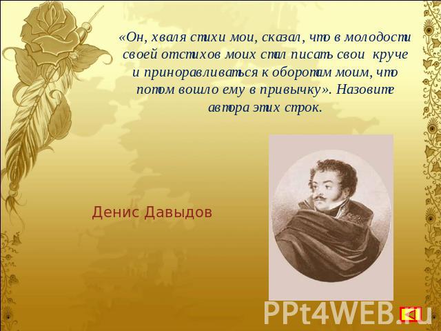 «Он, хваля стихи мои, сказал, что в молодости своей от стихов моих стал писать свои круче и приноравливаться к оборотам моим, что потом вошло ему в привычку». Назовите автора этих строк. Денис Давыдов