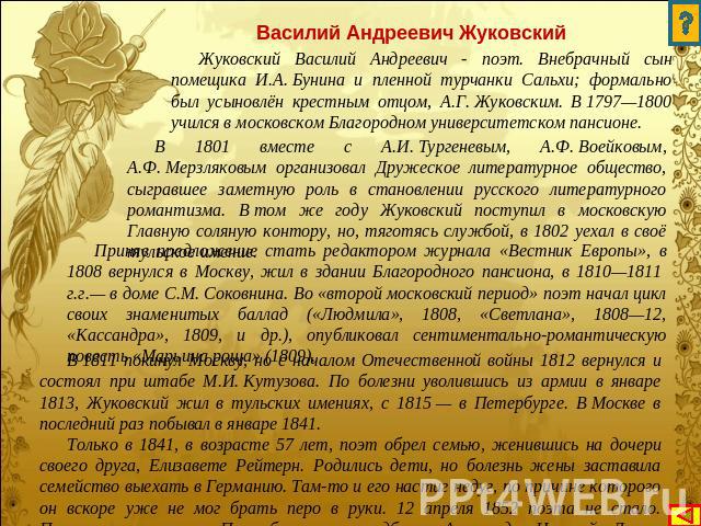 Василий Андреевич Жуковский Жуковский Василий Андреевич - поэт. Внебрачный сын помещика И.А. Бунина и пленной турчанки Сальхи; формально был усыновлён крестным отцом, А.Г. Жуковским. В 1797—1800 учился в московском Благородном университетском пансио…