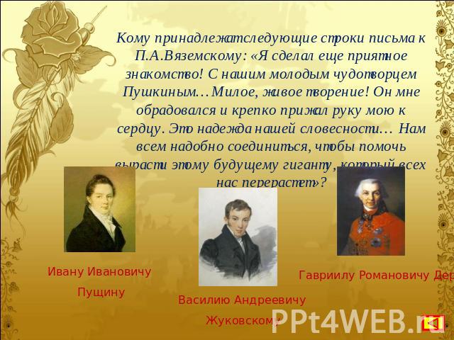 Кому принадлежат следующие строки письма к П.А.Вяземскому: «Я сделал еще приятное знакомство! С нашим молодым чудотворцем Пушкиным…Милое, живое творение! Он мне обрадовался и крепко прижал руку мою к сердцу. Это надежда нашей словесности… Нам всем н…