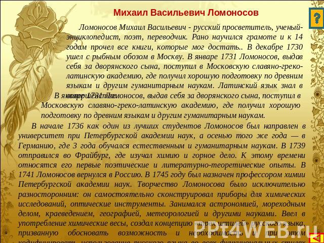 Михаил Васильевич Ломоносов Ломоносов Михаил Васильевич - русский просветитель, ученый-энциклопедист, поэт, переводчик. Рано научился грамоте и к 14 годам прочел все книги, которые мог достать.. В декабре 1730 ушел с рыбным обозом в Москву. В январе…