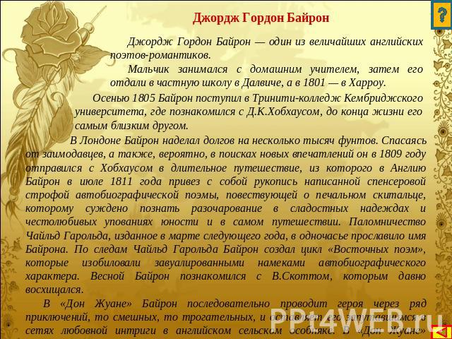 Джордж Гордон Байрон Джордж Гордон Байрон — один из величайших английских поэтов-романтиков. Мальчик занимался с домашним учителем, затем его отдали в частную школу в Далвиче, а в 1801 — в Харроу. Осенью 1805 Байрон поступил в Тринити-колледж Кембри…