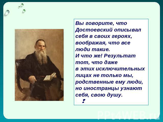Вы говорите, что Достоевский описывал себя в своих героях, воображая, что все люди такие. И что же! Результат тот, что даже в этих исключительных лицах не только мы, родственные ему люди, но иностранцы узнают себя, свою душу.