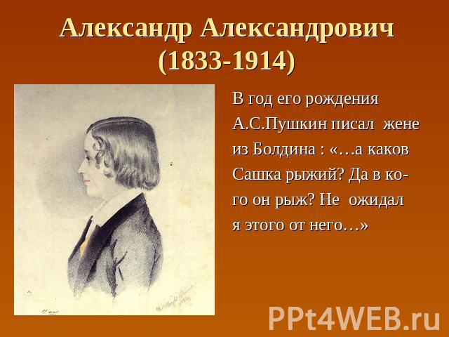 Александр Александрович(1833-1914) В год его рождения А.С.Пушкин писал жене из Болдина : «…а каков Сашка рыжий? Да в ко- го он рыж? Не ожидал я этого от него…»