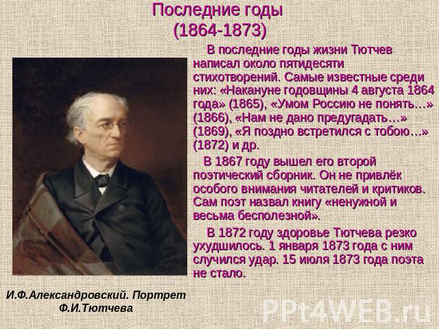 Последние годы (1864-1873) В последние годы жизни Тютчев написал около пятидесяти стихотворений. Самые известные среди них: «Накануне годовщины 4 августа 1864 года» (1865), «Умом Россию не понять…» (1866), «Нам не дано предугадать…» (1869), «Я поздн…