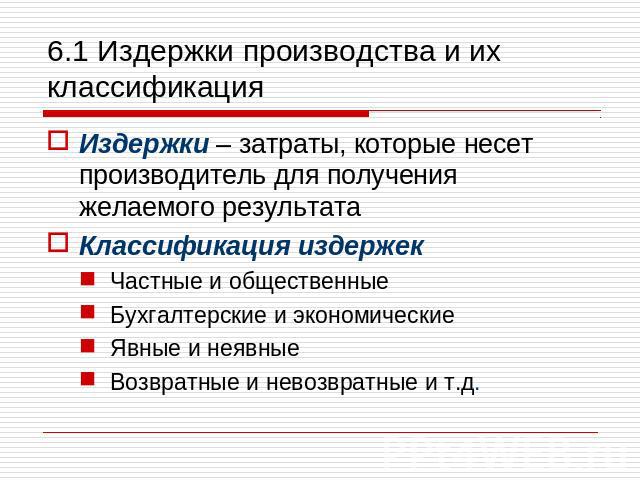 6.1 Издержки производства и их классификация Издержки – затраты, которые несет производитель для получения желаемого результата Классификация издержек Частные и общественные Бухгалтерские и экономические Явные и неявные Возвратные и невозвратные и т.д.