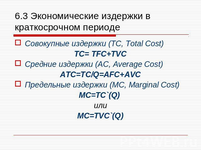 6.3 Экономические издержки в краткосрочном периоде Совокупные издержки (TC, Total Cost) TC= TFC+TVC Средние издержки (AC, Average Cost) ATC=TC/Q=AFC+AVC Предельные издержки (MC, Marginal Cost) MC=TC`(Q) или MC=TVC`(Q)