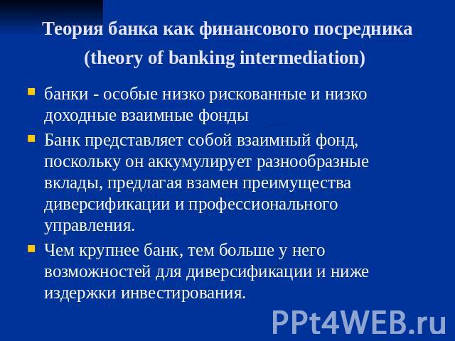 Теория банка как финансового посредника(theory of banking intermediation) банки - особые низко рискованные и низко доходные взаимные фонды Банк представляет собой взаимный фонд, поскольку он аккумулирует разнообразные вклады, предлагая взамен преиму…