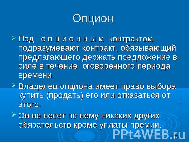 Опцион Под о п ц и о н н ы м контрактом подразумевают контракт, обязывающий предлагающего держать предложение в силе в течение оговоренного периода времени. Владелец опциона имеет право выбора купить (продать) его или отказаться от этого. Он не несе…