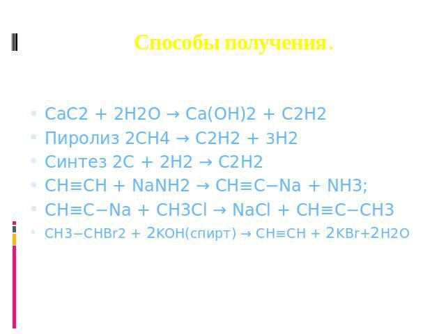 Способы получения. CaC2 + 2H2O → Ca(OH)2 + C2H2 Пиролиз 2CH4 → C2H2 + 3H2 Синтез 2С + 2H2 → C2H2 CH≡CH + NaNH2 → CH≡C−Na + NH3; CH≡C−Na + CH3Cl → NaCl + CH≡C−CH3 CH3−CHBr2 + 2KOH(спирт) → CH≡CH + 2KBr+2H2O