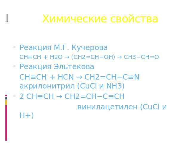 Химические свойства Реакция М.Г. Кучерова CH≡CH + H2O → (CH2=CH−OH) → CH3−CH=O Реакция Эльтекова CH≡CH + HCN → CH2=CH−C≡N акрилонитрил (CuCl и NH3) 2 CH≡CH → CH2=CH−C≡CH винилацетилен (CuCl и H+)