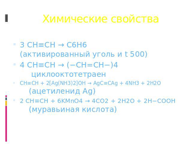 Химические свойства 3 CH≡CH → C6H6 (активированный уголь и t 500) 4 CH≡CH → (−CH=CH−)4 циклооктотетраен CH≡CH + 2[Ag(NH3)2]OH → AgC≡CAg + 4NH3 + 2H2O (ацетиленид Ag) 2 CH≡CH + 6KMnO4 → 4CO2 + 2H2O + 2H−COOH (муравьиная кислота)