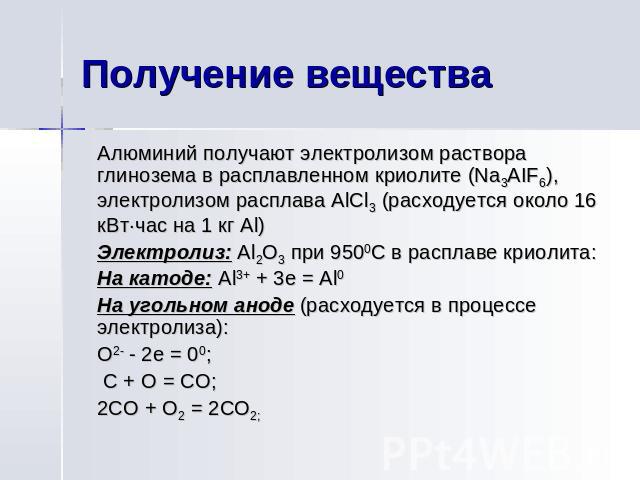 Получение вещества Алюминий получают электролизом раствора глинозема в расплавленном криолите (Na3AIF6), электролизом расплава AlCl3 (расходуется около 16 кВт·час на 1 кг Al) Электролиз: Al2O3 при 9500С в расплаве криолита: На катоде: Al3+ + 3e = Al…