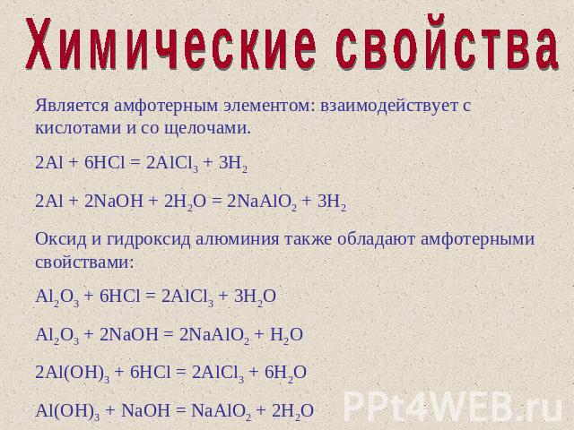 Химические свойства Является амфотерным элементом: взаимодействует с кислотами и со щелочами. 2Al + 6HCl = 2AlCl3 + 3H2 2Al + 2NaOH + 2H2O = 2NaAlO2 + 3H2 Оксид и гидроксид алюминия также обладают амфотерными свойствами: Al2O3 + 6HCl = 2AlCl3 + 3H2O…