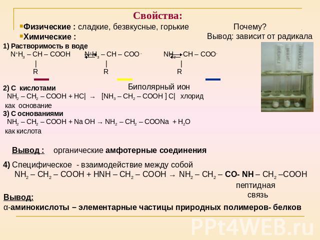 Свойства: Физические : сладкие, безвкусные, горькие Химические : 1) Растворимость в воде N+H3 – CH – COOH N+H3 – CH – COO - NH2 – CH – COO- | | | R R R 2) С кислотами NH2 – CH2 – COOH + НС| → [NH3 – CH2 – COOH ] С| хлорид как основание 3) С основани…