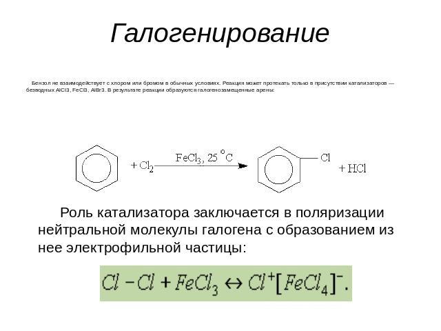 Галогенирование Бензол не взаимодействует с хлором или бромом в обычных условиях. Реакция может протекать только в присутствии катализаторов — безводных АlСl3, FeСl3, АlВr3. В результате реакции образуются галогенозамещенные арены: Роль катализатора…