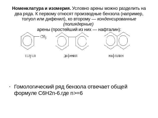 Номенклатура и изомерия. Условно арены можно разделить на два ряда. К первому относят производные бензола (например, толуол или дифенил), ко второму — конденсированные (полиядерные) арены (простейший из них — нафталин): Гомологический ряд бензола от…