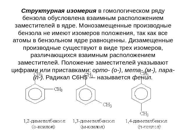 Структурная изомерия в гомологическом ряду бензола обусловлена взаимным расположением заместителей в ядре. Монозамещенные производные бензола не имеют изомеров положения, так как все атомы в бензольном ядре равноценны. Дизамещенные производные сущес…