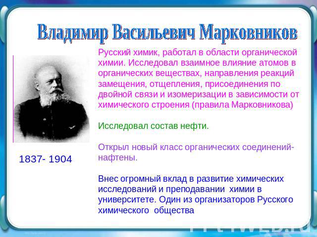 Владимир Васильевич Марковников Русский химик, работал в области органической химии. Исследовал взаимное влияние атомов в органических веществах, направления реакций замещения, отщепления, присоединения по двойной связи и изомеризации в зависимости …