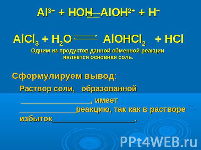 Al3+ + HOH AlOH2+ + H+AlCl3 + H2O AlOHCl2 + HCl Одним из продуктов данной обменной реакции является основная соль. Сформулируем вывод: Раствор соли, образованной ________________, имеет _____________реакцию, так как в растворе избыток___________________.