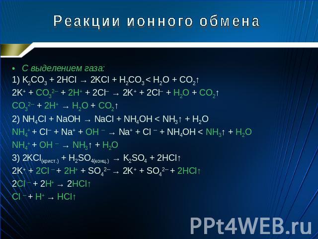 Реакции ионного обмена С выделением газа: 1) K2CO3 + 2HCl → 2KCl + H2CO3 < H2O + CO2↑ 2K+ + CO32─ + 2H+ + 2Cl─ → 2K+ + 2Cl─ + H2O + CO2↑ CO32─ + 2H+ → H2O + CO2↑ 2) NH4Cl + NaOH → NaCl + NH4OH < NH3↑ + H2O NH4+ + Cl─ + Na+ + OH ─ → Na+ + Cl ─ + NH4O…