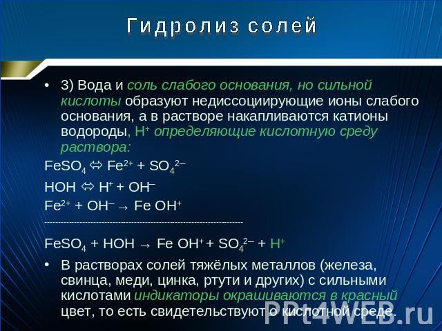 Гидролиз солей 3) Вода и соль слабого основания, но сильной кислоты образуют недиссоциирующие ионы слабого основания, а в растворе накапливаются катионы водороды, H+ определяющие кислотную среду раствора: FeSO4 Fe2+ + SO42─ HOH H+ + OH─ Fe2+ + OH─ →…