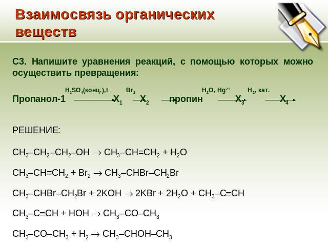 Взаимосвязь органических веществ C3. Напишите уравнения реакций, с помощью которых можно осуществить превращения: H2SO4(конц.),t Br2 H2O, Hg2+ H2, кат. Пропанол-1 Х1 Х2 пропин Х3 Х4 РЕШЕНИЕ: CH3–CH2–CH2–OH CH3–CH=CH2 + H2O CH3–CH=CH2 + Br2 CH3–CHBr–…