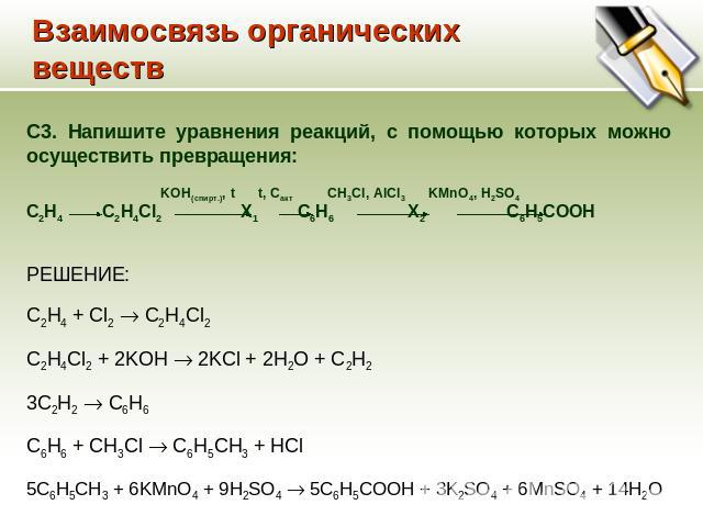 Взаимосвязь органических веществ C3. Напишите уравнения реакций, с помощью которых можно осуществить превращения: KOH(спирт.), t t, Cакт CH3Cl, AlCl3 KMnO4, H2SO4 С2Н4 С2H4Cl2 Х1 C6H6 Х2 C6H5COOH РЕШЕНИЕ: C2H4 + Cl2 C2H4Cl2 C2H4Cl2 + 2KOH 2KCl + 2H2…