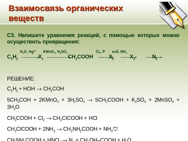 Взаимосвязь органических веществ C3. Напишите уравнения реакций, с помощью которых можно осуществить превращения: H2O, Hg2+ KMnO4, H2SO4 Cl2, P изб. NH3 C2H2 Х1 CH3COOH Х2 Х3 N2 РЕШЕНИЕ: С2H2 + HOH CH3COH 5CH3COH + 2KMnO4 + 3H2SO4 5CH3COOH + K2SO4 +…