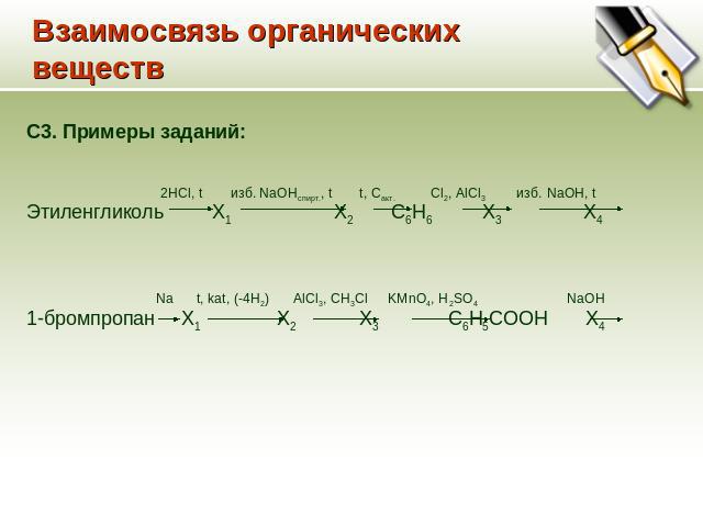 Взаимосвязь органических веществ C3. Примеры заданий: 2HCl, t изб. NaOHспирт., t t, Cакт. Cl2, AlCl3 изб. NaOH, t Этиленгликоль Х1 Х2 С6Н6 Х3 Х4 Na t, kat, (-4H2) AlCl3, CH3Cl KMnO4, H2SO4 NaOH 1-бромпропан Х1 Х2 Х3 С6Н5СООН Х4